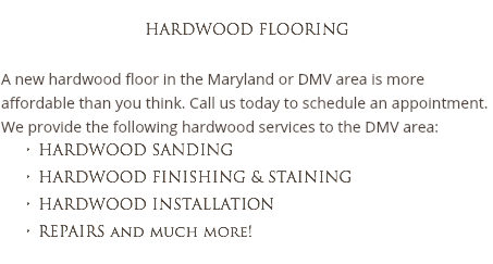 
HARDWOOD FLOORING A new hardwood floor in the Maryland or DMV area is more affordable than you think. Call us today to schedule an appointment. We provide the following hardwood services to the DMV area:
HARDWOOD SANDING HARDWOOD FINISHING & STAINING
HARDWOOD INSTALLATION
REPAIRS and much more!