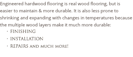 Engineered hardwood flooring is real wood flooring, but is easier to maintain & more durable. It is also less prone to shrinking and expanding with changes in temperatures because the multiple wood layers make it much more durable: FINISHING INSTALLATION
REPAIRS and much more!
