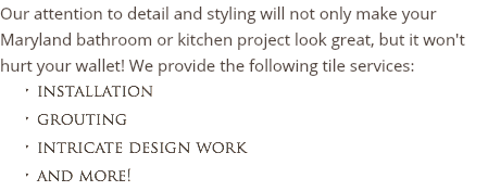 Our attention to detail and styling will not only make your Maryland bathroom or kitchen project look great, but it won't hurt your wallet! We provide the following tile services:
installation grouting intricate design work
and more!