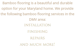 Bamboo flooring is a beautiful and durable option for your Maryland home. We provide the following bamboo flooring services in the DMV area: installation finishing
repairs and much more!