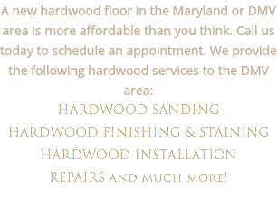 A new hardwood floor in the Maryland or DMV area is more affordable than you think. Call us today to schedule an appointment. We provide the following hardwood services to the DMV area:
HARDWOOD SANDING HARDWOOD FINISHING & STAINING
HARDWOOD INSTALLATION
REPAIRS and much more!