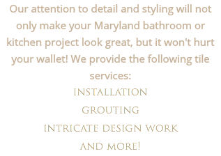 Our attention to detail and styling will not only make your Maryland bathroom or kitchen project look great, but it won't hurt your wallet! We provide the following tile services:
installation grouting intricate design work
and more!