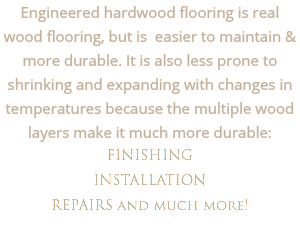 Engineered hardwood flooring is real wood flooring, but is easier to maintain & more durable. It is also less prone to shrinking and expanding with changes in temperatures because the multiple wood layers make it much more durable: FINISHING INSTALLATION
REPAIRS and much more!
